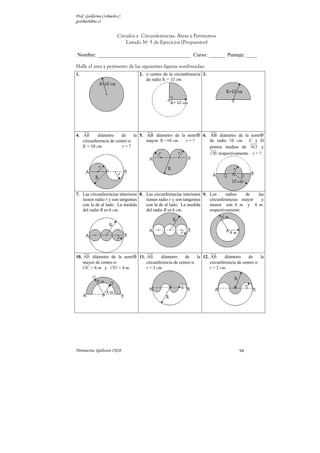 Prof. Guillermo Corbacho C.
gcorbach@uc.cl


                        Círculos y Circunferencias: Áreas y Perímetros
                            Listado Nº 5 de Ejercicios (Propuestos)

Nombre: ___________________________________ Curso: ______ Puntaje: ____

Halle el área y perímetro de las siguientes figuras sombreadas:
1.                                2. o centro de la circunferencia 3.
                                     de radio R = 10 cm.




4. AB      diámetro     de     la 5. AB diámetro de la semi          6. AB diámetro de la semi
   circunferencia de centro o.       mayor. R =10 cm. r=?               de radio 10 cm. C y D
   R = 10 cm.           r=?                                             puntos medios de AO y
                                                                        OB respectivamente. r = ?




7. Las circunferencias interiores 8. Las circunferencias interiores 9. Los      radios  de   las
   tienen radio r y son tangentes    tienen radio r y son tangentes    circunferencias mayor   y
   con la de al lado. La medida      con la de al lado. La medida      menor son 6 m y 4 m.
   del radio R es 6 cm.              del radio R es 6 cm.              respectivamente.




10. AB diámetro de la semi        11. AB      diámetro     de     la 12. AB      diámetro     de     la
    mayor de centro o.                circunferencia de centro o.        circunferencia de centro o.
    OC = 6 m y OD = 4 m.              r = 3 cm.                          r = 2 cm.




Parinacota, Quilicura 2K10.                                                              94
 