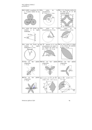 Prof. Guillermo Corbacho C.
gcorbach@uc.cl


28. El ∆ABC es equilátero. D, E 29. o      centro   de             la 30. E, F, G, H puntos medios de
    y F puntos medios de sus        circunferencia.                       los lados de 16 cm del
    lados.                          R = 8 cm y r = 4 cm.                  cuadrado ABCD.




31. o centro del círculo que 32. o      centro      de     la 33. o      centro      de     la
    contiene   a la    región    circunferencia. R = 8 cm.        circunferencia. R = 8 cm.
    sombreada.




34. o centro del círculo que 35. AB diámetro de la semi 36. Los arcos tienen su origen
    contiene     la      región  circunferencia de centro o. en los vértices del cuadrado
    sombreada. R = 9 cm.         Los ángulos del centro son  de lado a = 4 cm.
                                 45º y 135º. R = 8 cm.




37. Flor     de  dos          pétalos 38. Flor    de   tres   pétalos 39. Flor    de   tres   pétalos
    congruentes.                          congruentes.                    congruentes.
     r = 4 cm.                            r = 4 cm.                       r = 4 cm.




40. Flor   de    seis         pétalos 41. O centro. α = CA ; β = DB 42. α = AB ;      CED = 15º ;
    congruentes.                                                        R = 3 cm.
                                           AEC = 30º ; CD = 12 cm.
    r = 4 cm.




Parinacota, Quilicura 2K10.                                                              96
 