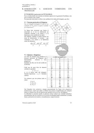 Prof. Guillermo Corbacho C.
gcorbach@uc.cl

8. INTRODUCCIÓN                         A             EJERCICIOS             COMBINADOS              CON
   TRIÁNGULOS

    El TEOREMA (particular) de PITÁGORAS
    No es extraño hallar este teorema en distintos aspectos de la geometría Euclidiana, sino
    por el contrario, muy común.
    Su enunciado más usual se refiere a las medidas de los lados del triángulo, que dice:

    8.1. Teorema particular de Pitágoras
    “En un triángulo rectángulo, la suma de los
    cuadrados de los catetos es igual al cuadrado
    de la hipotenusa.”

    La figura más recurrente que ilustra el
    enunciado es el de la elaboración de
    cuadrados teniendo a los catetos y a la
    hipotenusa como medida de los lados.
    Sin embargo, también se puede ilustrar con
    áreas de semicírculos –o círculos – que
    contengan a los catetos y la hipotenusa
    como sus diámetros.
                π ( a / 2 )2       π ( b / 2 )2       π ( c / 2 )2
                               +                  =
                     2                  2                  2




    8.2. Números Pitágóricos
    Los tríos de números que satisfacen el                                   ABC rectángulo en C
    teorema particular de Pitágoras son                               a             b               c
    denominados        números o tríos                                3              4              5
    pitagóricos.                                                      6              8             15
    Ejemplos de ellos son los de la tabla de                          9             12             15
    la derecha:                                                      12             16             20
                                                                     15...          20...          25...
    Cada uno de estos tríos de números                               3n             4n              5n
    satisface la igualdad:
                                                                      5             12             13
                    a2 + b2 = c2                                     10             24             26
    (c es el mayor lado del triángulo,                               15             36             39
    llamado hipotenusa. a y b llamados                               20             48             52
    catetos)                                                         25...          60...          65...
                                                                     5n            12n             13n
    Los números que son primos entre sí,                              8             15             17
    como:                                                            16             30             34
             3, 4 y 5;                                               24             45             51
             5, 12 y 13;                                             32             60             68
             8, 15 y 17                                              40...          75...          85...
                                                                     8n            15n             17n
    Son llamados tríos primitivos -aunque personalmente los llamo tríos pitagóricos
    fundamentales, espero que nadie se ofenda. Esto porque al amplificarlos por cualquier
    entero, se obtiene otro trío de números que satisface a su vez el teo. de Pitágoras.
    La dificultad se presenta cuando el ejercicio incluye reducir una cantidad subradical,
    procedimiento que no se incluye en el nivel de escolaridad donde usualmente se enseña
    áreas y perímetros de círculos y circunferencias, respectivamente.



Parinacota, Quilicura 2K10.                                                                                97
 