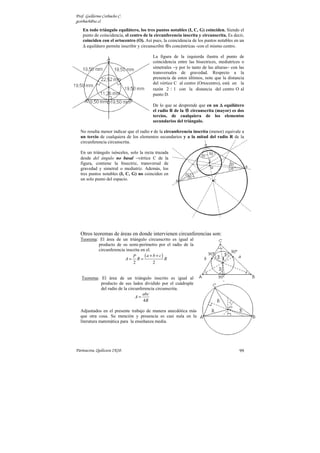 Prof. Guillermo Corbacho C.
gcorbach@uc.cl
    En todo triángulo equilátero, los tres puntos notables (I, C, G) coinciden. Siendo el
    punto de coincidencia, el centro de la circunferencia inscrita y circunscrita. Es decir,
    coinciden con el ortocentro (O). Así pues, la coincidencia de los puntos notables en un
    ∆ equilátero permite inscribir y circunscribir s concéntricas -con el mismo centro.

                                          La figura de la izquierda ilustra el punto de
                                          coincidencia entre las bisectrices, mediatrices o
                                          simetrales −y por lo tanto de las alturas− con las
                                          transversales de gravedad. Respecto a la
                                          presencia de estos últimos, note que la distancia
                                          del vértice C al centro (Ortocentro), está en la
                                          razón 2 : 1 con la distancia del centro O al
                                          punto D.

                                          De lo que se desprende que en un ∆ equilátero
                                          el radio R de la circunscrita (mayor) es dos
                                          tercios, de cualquiera de los elementos
                                          secundarios del triángulo.

  No resulta menor indicar que el radio r de la circunferencia inscrita (menor) equivale a
  un tercio de cualquiera de los elementos secundarios y a la mitad del radio R de la
  circunferencia circunscrita.

  En un triángulo isósceles, solo la recta trazada
  desde del ángulo no basal −vértice C de la
  figura, contiene la bisectriz, transversal de
  gravedad y simetral o mediatriz. Además, los
  tres puntos notables (I, C, G) no coinciden en
  un solo punto del espacio.




  Otros teoremas de áreas en donde intervienen circunferencias son:
  Teorema: El área de un triángulo circunscrito es igual al
          producto de su semi-perímetro por el radio de la
          circunferencia inscrita en el.
                        A= R=
                             P      (a + b + c) R
                             2           2


   Teorema: El área de un triángulo inscrito es igual al
            producto de sus lados dividido por el cuádruple
            del radio de la circunferencia circunscrita.
                                    abc
                                A=
                                    4R

  Adjuntados en el presente trabajo de manera anecdótica más
  que otra cosa. Su mención y presencia es casi nula en la
  literatura matemática para la enseñanza media.




Parinacota, Quilicura 2K10.                                                              99
 