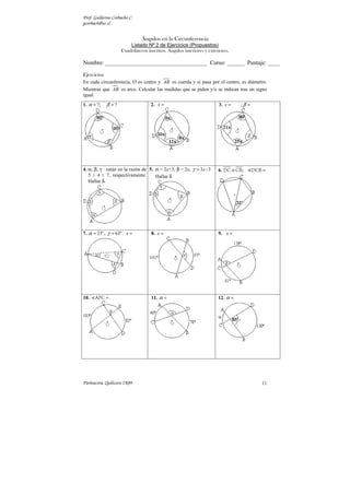 Prof. Guillermo Corbacho C.
gcorbach@uc.cl
Parinacota, Quilicura 2K09. 11
Ángulos en la Circunferencia
Listado Nº 2 de Ejercicios (Propuestos)
Cuadriláteros inscritos. Ángulos interiores y exteriores.
Nombre: ___________________________________ Curso: ______ Puntaje: ____
Ejercicios
En cada circunferencia, O es centro y AB es cuerda y si pasa por el centro, es diámetro.
Mientras que 
AB es arco. Calcular las medidas que se piden y/o se indican tras un signo
igual.
1. ?; ?
α β
= = 2. x = 3. ;
x β
= =
4. α, β, γ están en la razón de
5 : 4 : 7, respectivamente.
Hallar δ.
5. α = 2x+3; β = 2x; 3 -3
x
γ =
Hallar δ.
6. ≡ =
DC CB; DCB

7. 21º, 63º
α γ
= = . x = 8. x = 9. x =
10. =
APC
 11. α = 12. α =
 