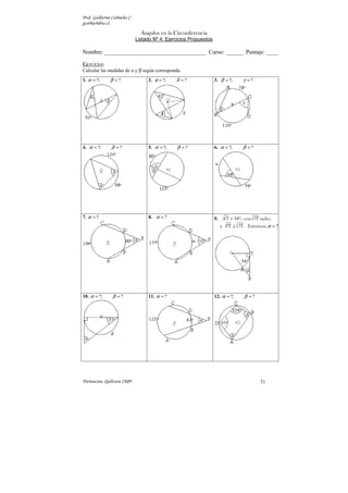 Prof. Guillermo Corbacho C.
gcorbach@uc.cl
Parinacota, Quilicura 2K09. 21
Ángulos en la Circunferencia
Listado Nº 4: Ejercicios Propuestos
Nombre: ___________________________________ Curso: ______ Puntaje: ____
Ejercicios:
Calcular las medidas de α y β según corresponda.
1. ?; ?
α β
= = 2. ?; ?
φ δ
= = 3. ?; ?
β γ
= =
4. ?; ?
α β
= = 5. ?; ?
α β
= = 6. ?; ?
α β
= =
7. ?
α = 8. ?
α = 9.  =
AT 54°; con OT radio.
. ?
α
⊥ =
y PT OT Entonces,
10. ?; ?
α β
= = 11. ?
α = 12. ?; ?
α β
= =
 