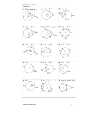Prof. Guillermo Corbacho C.
gcorbach@uc.cl
Parinacota, Quilicura 2K09. 22
13. AC es tangente a la ⊗
α = ? ; β = ?
14. ?; ?
α β
= = 15. ?; ?
α β
= =
16. ?; ?
α β
= = 17. Si 130º,
α = entonces ?
β = 18. ?; ?
α β
= =
19. ?; ?
α β
= = 20. ?; ?
α β
= = 21. ?; ?
α β
= =
22. ?
α = 23. ?; ?
α β
= = 24. ?; ?
α β
= =
25. ?
α = 26. PB es tangente. ?
α = 27. ABCDE es polígono regular.
?
α =
 