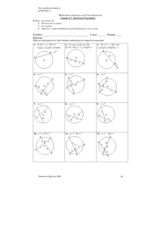 Prof. Guillermo Corbacho C.
gcorbach@uc.cl
Parinacota, Quilicura 2K09. 26
Relaciones métricas en la Circunferencia
Listado nº1: Ejercicios Propuestos
Relativo a teoremas de:
 Potencia de un punto;
 las cuerdas;
 diámetro y radio dimidiando perpendicularmente una cuerda;
Nombre: __________________________________ Curso: ______ Puntaje: ____
Ejercicios
Halle en cada ejercicio el valor faltante indicado por su respectivo enunciado.
1. Si = =
PA 3 y PB 11
= •
Halle la Pot(P) PA PB
2. P punto medio de AB.
Si = =
PA PB 7. La ?
=
Pot(P)
3. = =
PA 6 y AB 24 ;
?
= • =
La Pot(P) PA PB
4. ?
u = 5. ?
v = 6. ?
x =
7. ?
x = 8. ?
y = 9. ?
z =
10. ?; ?
x CD
= = 11. ?; ?
y = =
AB 12. ?, ?
z CD
= =
 