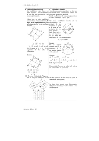 Prof.: Guillermo Corbacho C.
Parinacota, Quilicura 2k09
8. Cuadrilátero Circunscrito
Un cuadrilátero cuyos lados son
todos tangentes a una circunferencia
se dice que está circunscrito o es
circunscriptible a ella.
Ahora bien, en todo cuadrilátero
circunscrito a una circunferencia, la
suma de dos lados opuestos es igual
a la suma de los otros dos lados
opuestos.
( ) ( ) ( ) ( )
a b c d b c d a
+ + + +
AB+CD = BC +DA
+ = +
En la figura: a, b, c y d son
segmentos de los lados del
cuadrilátero.
Ejemplo:
AB+CD = BC +DA
30+24 = 22+32
54 = 54
9. Teorema de Ptolomeo
Recordemos que, un cuadrilátero se dice que
está inscrito a una circunferencia si todos sus
vértices se hallan sobre la misma.
Siendo así, Ptolomeo de Alejandría presentó en
su libro “Almagesto” 150 D.C. que:
“En todo cuadrilátero inscrito en la
circunferencia, el
producto de las
diagonales es igual
a la suma de los
productos de los
lados opuesto”
En la figura: a, b, c
y d son segmentos
de los lados del
cuadrilátero, 1 y
d 2
d sus diagonales.
1 2
d d ac bd
= +
•
Ejemplo:
En el trapecio
isósceles ABCD las
diagonales 1 y
d 2
d
son iguales ¿Cuánto
mide cada una?
Solución:
( )
1 2 1 2
2
1 1 2
9 3
d d ac bd d d
d d d
+

→
• = con =
5
= 2•2+3• = 4+5 = = =
3
Cada diagonal mide 3.
El teorema de Ptolomeo se reduce a lo más, a
una curiosidad en la actualidad.
10. Teorema Particular de Pitágoras
“En un triángulo rectángulo, la suma de los cuadrados de los catetos es igual al
cuadrado de la hipotenusa.”
La figura ilustra además, como el teorema de
Pitágoras se presenta y visualiza en torno a una
circunferencia.
 