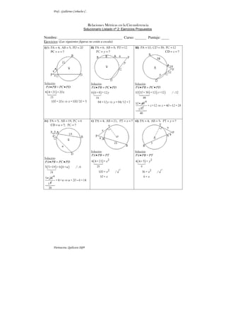 Prof.: Guillermo Corbacho C.
Parinacota, Quilicura 2k09
Relaciones Métricas en la Circunferencia
Solucionario Listado nº 2: Ejercicios Propuestos
Nombre: __________________________________ Curso: ______ Puntaje: ____
Ejercicios: (Las siguientes figuras no están a escala)
i)Si = = =
PA 4; AB 5; PD 20
PC ?
x
= =
Solución:
( )
PA PB PC PD
x
x x
• •
⇒
25
=
4 4+21 = 20
100 = 20 =100/20 = 5




	
ii) = = =
PA 6; AB 8; PD 12
?
y
= =
PC
Solución:
( )
PA PB PC PD
y
y y
• = •
⇒
14
6 6+8 =12
84 =12 = 84/12 =7


	
iii) 3
= = =
PA 10; CD 8; PC 12
CD ?
z
= =
Solución:
( ) ( )
48
PA PB PC PD
z
• = •
10 10+38 =12 +12 / :12
10• 48



	
4
112
40
z z
⇒ −
= +12 = 40 12 = 28



	
iv) = = =
PA 5; AB 19; PC 6
CD ?; ?
u
= = =
PC
Solución:
( ) ( )
PA PB PC PD
u
• = •
24
5 5+19 = 6 6+ / : 6
5•24
	
4
1 6
20
6 u u
⇒ −
= + = 20 6 =14



	
v) ?
x
= = = =
PA 4; AB 21; PT
Solución:
( ) 2
25
2
PA PB PT
x
x
x
• =
4 4+21 =
100 = /
10 =




	
vi) ?
y
= = = =
PA 4; AB 5; PT
Solución:
( ) 2
2
PA PB PT
y
x
x
•
9
=
4 4+5 =
36 = /
6 =


	
 