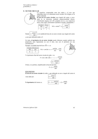Prof. Guillermo Corbacho C.
gcorbach@uc.cl
Parinacota, Quilicura 2K10. 65
2
2 r
x r x
α π
α π
•
= • ⇒ =
360
360
2
2
r r
x r x
α π α π
α π
•
= • ⇒ = =
360
360 180
4. SECTOR CIRCULAR
La superficie comprendida entre dos radios y el arco que
subtienden entre sí, se denomina sector circular. En la figura, es la
región achurada
El área de un sector circular cuyo ángulo del centro -o arco-
mide α, se determina mediante proporcionalidad directa.
Clasificando ángulos de la  completa con α y sus respectivas
áreas, como sigue: Efectuando el producto cruzado y despejando x:
Donde
2
360
r
x
α π
•
= es la medida del área de un sector circular cuyo ángulo del centro
y arco que subtiende miden αº.
En tanto, el perímetro de un sector circular puede obtenerse usando también una
proporción, pero lógicamente no con el área, sino con el perímetro de una
circunferencia.
Ejemplo: la medida lineal del arco 
BA x
= es:
Y el perímetro final del sector circular de radio r es:

2
r
P OA OB BA r r
r
r
α π
α π
•
= + + = + +
•
= +
2
360º
2
360º
O bien, si se prefiere, simplificando la fracción por dos:
2
180º
r
P r
α π
•
= +
RESUMIENDO
El área de un sector circular de radio r, que subtiende un arco o ángulo del centro α
viene dado por:
2
360
r
α π
•
=
A
Y el perímetro del mismo es:
2
2
360º
r
P r
α π
•
= + 2
180º
r
r
α π
•
= +
Grados Áreas
360 2
r
π
α x
Grados Perímetro
360 2 r
π
α x
 