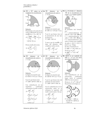 Prof. Guillermo Corbacho C.
gcorbach@uc.cl
Parinacota, Quilicura 2K10. 84
Círculos y Circunferencias: Áreas y Perímetros
Listado Nº 4 de Ejercicios (Resueltos)
Halle el área y perímetro de las siguientes figuras sombreadas:
1.
Solución:
El perímetro es:
π π
π
P = 2 R = 2 •6 cm
=12 cm
El área es:
R
π π
π
2 2 2
2
A = = 6 cm
= 36 cm
2. .
Solución:
Aprovechando los resultados
del ejercicio anterior. Para la
mitad de la circunferencia.
π
P = 6 cm
π 2
A =18 cm
3.
Solución:
Tenemos la cuarta parte de
un círculo.
Pues bien, las fórmulas del
perímetro y del área estarán
divididas por 4.
El perímetro de la figura en
cm es:
2
P =
R
π
4
π
2
•6
=
3
2
π
= 3 cm
Y el área es, en cm
2
:
R
π π
π
2 2
2
•6
A = = = 9 cm
4 4
4. Se tiene dos semicircunfe-
rencias concéntricas en O de
radios 12 m y 6 m.
Solución:
El perímetro resulta ser:
P
2
=
( )
2
R r
π + ( ) m
m
π
π
12+6
=
2
= 9
El área de los dos
semicírculos es:
( )
( )
2 2
2
2 2
R r
m
m m
π
π
π
π
+
2 2
A =
2
12 +6
=
2
180
= = 90
2
5. Los radios de las
circunferencias mayor y
menor son 9 cm y 3 cm.
respectivamente.
Solución:
La región está limitada por
los perímetros de ambas
circunferencias.
( )
R r
π π
π
+
P = 2 ( ) = 2 9+3 cm
=24 cm
El área de la superficie
sombreada resulta de la
diferencia de áreas entre los
dos círculos.
( )
( )
9
R r
π
π π
−
−
2 2
2 2
A =
= 81 cm =72 cm
6. Las circunferencias interiores
tienen radio r y son tangentes
con la de al lado. El valor
del radio R de la figura son
12 cm.
Solución:
El perímetro de s tangentes
e interiores a la mayor,
cubriendo todo el diámetro
AB es siempre igual a 2πR.
En este caso, si R = 12 cm
⇒ P = 24 π cm.
Cada  interior tiene un
radio r = R/4 = 3 cm.
∴
∴
∴
∴ El área de una de ellas es:
π π
• 2 2 2
A = 3 cm = 9 cm

Y el de las cuatro es entonces:
4 π 2
A = 36 cm

 