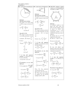 Prof. Guillermo Corbacho C.
gcorbach@uc.cl
Parinacota, Quilicura 2K10. 87
19. o centro de la circunferencia
Solución:
Tenemos un sector circular
con un ángulo del centro
α = 50.
El perímetro resulta ser:
r
r
α π
π
+
•
 
• +
 
 
•2
P = 2
180
50 2 •7
= 2 7 cm
180
+
5 0
= 14
•2
9
π
1
•7
18 0
π
 
 
 
 
 
+
 
 
cm
35
= 14 cm
9
El área del sector circular es:
2
r
α π
• 5 0
A = =
360
π
• 2
7
36 0
2
2
π
cm
245
= cm
36
20. El ∆ABC es equilátero. D, E
y F puntos medios de sus
lados.
Solución:
Los ∆s equiláteros distribuyen
sus 180º interiores en tres
ángulos del vértice (α) de 60º.
Y cada sector circular tiene
un radio r de 8 cm.
Basta entonces hallar el
perímetro y área de un solo
sector circular y amplificar
después cada resultado por
tres para obtener lo pedido.
Así, el perímetro de un solo
sector circular es:
1 2
r
P r
α π
+
+
•2
=
360
60
= 2•8
π
•2 •8
4
6
360 3
π
8
=16+ cm
3
Entonces, el perímetro final
es tres veces este valor.
( )
π
P = 48+8 cm
Y el área de un solo sector
circular es:
2
º
r
α π
•
1
60º
A = =
360
π
• 2
6
8
360º
2
2
π
π
64
= cm
6
32
= cm
3
Y tras amplificar por tres,
obtenemos el área pedida:
π 2
A = 32 cm
21. El ∆ABC es equilátero. D, E
y F puntos medios de sus
lados.
Solución:
Para este ejercicio serán muy
útiles los resultados del
ejercicio anterior.
El perímetro está formado
por:
▪ 6 radios (6r);
▪ y la diferencia entre 3 s
iguales ( r r
π π
3•2 = 6 ) y los
tres sectores circulares
hallados en el ejercicio
anterior.
Por lo tanto, el perímetro de
la figura es:
( )
[ ]
( )
r r
π π
π π
π
−
 
 
−
P = 6 + 6 8 cm
= 48+ 48 8 cm
= 48+ 40 cm
El área está determinada por
la diferencia de áreas entre 3
círculos y los 3 sectores
circulares hallados en el
ejercicio anterior.
( )
( )
2
r
π π
π π
π
−
−
2
2
2
A = 3• 32 cm
= 3• •64 32 cm
=160 cm
 