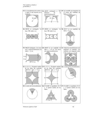 Al cual debemos restar el área
obtenido precisamente en el
ejercicio anterior.
El área final es:
( ) 2
A m
m
π
π
− −
−
2
= 36 (18 36)
= 72 18
Estará de más decir, pero es
claro que para resolver este
ejercicio, es necesario
plantearse y resolver el
anterior.
El perímetro de la región
sombreada son los dos cuartos
(invertidos) de  que forman
entre sí media  más los 4
lados del cuadrado.
a
2
P = 4 +
r
π
2
( ) m
π
= 24+6
36. Flor de dos pétalos
congruentes. El fondo son
dos cuadrantes de radio r = 8
cm.
Solución:
Cada cuadrante tiene 2
segmentos circulares con
ángulos del centro α = 90º.
Y la figura sombreada tiene en
total 4 segmentos circulares.
Hallemos el área de uno de
ellos primero:
( )
2
r r
π
π
π
π
∆
−
 
−
 
 
 
 
•
−
 
 
 
−
−
1segm 1sect 90º
2 2
2
2 2
2
2
2
A = A A
4
= cm
4 4
8 8
= cm
4
= 16 32 cm
=16( 2) cm

π − 2
4 segm
A = 64( 2) cm
El perímetro son cuatro
cuartos de circunferencias que
unidos convenientemente,
forman una circunferencia.
P = 4
r
π
2
4
r
cm
π
π
= 2
=16
 