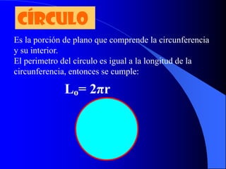 CÍRCULO
Es la porción de plano que comprende la circunferencia
y su interior.
El perimetro del círculo es igual a la longitud de la
circunferencia, entonces se cumple:

              Lo= 2πr
 