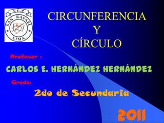 CIRCUNFERENCIA
                    Y
                 CÍRCULO
Profesor :

Carlos E. Hernández Hernández
 Grado:

          2do de Secundaria

                        2011
 