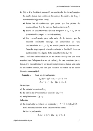 Secciones Cónicas: Circunferencia
Rogelio Efren Cerna Reyes 7
2. Si la familia de curvas es una familia de circunferencias,
las cuales tienen sus centros en la recta de los centros de ̅̅̅̅̅̅̅ y
representa los siguientes casos:
a) Todas las circunferencias que pasan por los puntos de
intersección de y excepto la circunferencia
b) Todas las circunferencias que son tangentes a y en su
punto común excepto la circunferencia
c) Una circunferencia para cada valor de , siempre que la
ecuación resultante satisfaga las condiciones de una
circunferencia, si y no tienen puntos de intersección.
Además, ningún par de circunferencias de la familia tiene un
punto común con alguna de las circunferencias y
Nota. Sean tres circunferencias, de las cuales no hay dos que sean
concéntricas. Cada para tiene un eje radical, y las tres, tomadas a pares,
tienen tres ejes radicales. Si las tres circunferencias no tienen una recta
de los centros común, sus tres ejes radicales se cortan en un punto
llamado centro radical.
Ejercicio 4. Sean las circunferencias
Determine:
a) La recta de los centros ̅̅̅̅̅̅̅
b) La familia de circunferencias asociadas a y
c) El eje radical de y
Solución.
a) Se desea hallar la recta de los centros ̅̅̅̅̅̅̅ ̅̅̅̅̅̅ ,
Basta hallar los centros de las circunferencias dadas.
De las circunferencias
 