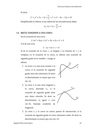 Secciones Cónicas: Circunferencia
Rogelio Efren Cerna Reyes 12
𝒞
ℒ
𝐿 𝑇
𝒞
T
Es decir
Simplificando se obtiene el eje radical de las circunferencias dadas.
1.4. RECTA TANGENTE A UNA CURVA
Sea la ecuación de una curva
Y la de una recta
ℒ
Si de la ecuación de la recta ℒ , se despeja en función de y se
remplaza en la ecuación de la curva, se obtiene una ecuación de
segundo grado en la variable . Luego se
afirma:
1. La recta ℒ es una recta secante a la
curva, si la ecuación de segundo
grado tiene dos soluciones. Es decir
su discriminante es mayor que cero
.
2. La recta ℒ es una recta tangente a
la curva, denotada , si la
ecuación de segundo grado tiene
una única solución. Es decir su
discriminante es igual a cero
, llamada condición de
tangencia.
3. La recta ℒ y la curva no tienen puntos de intersección, si la
ecuación de segundo grado no tiene soluciones reales. Es decir su
discriminante es menor que cero .
 