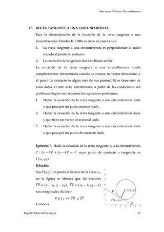 Secciones Cónicas: Circunferencia
Rogelio Efren Cerna Reyes 13
1 2 3 4 5 6 7
1
2
3
4
5
6
7
𝑇 𝑥 𝑇, 𝑦 𝑇
𝐿 𝑇
𝐶 ℎ, 𝑘𝑃
1.5. RECTA TANGENTE A UNA CIRCUNFERENCIA
Para la determinación de la ecuación de la recta tangente a una
circunferencia (Charles H. 1980) se tiene en cuenta que:
1. La recta tangente a una circunferencia es perpendicular al radio
trazado al punto de contacto.
2. La condición de tangencia descrito líneas arriba.
La ecuación de la recta tangente a una circunferencia queda
completamente determinada cuando se conoce su vector direccional y
el punto de contacto (o algún otro de sus puntos). Si se tiene uno de
estos datos, el otro debe determinarse a partir de las condiciones del
problema. Según esto tenemos los siguientes problemas:
1. Hallar la ecuación de la recta tangente a una circunferencia dada
y que pasa por un punto exterior dado.
2. Hallar la ecuación de la recta tangente a una circunferencia dada
y que tiene un vector direccional dado.
3. Hallar la ecuación de la recta tangente a una circunferencia dada
y que pasa por un punto de contacto dado.
Ejercicio 7. Halle la ecuación de la recta tangente a la circunferencia
ℎ cuyo punto de contacto o tangencia es
, .
Solución.
Sea , un punto arbitrario de la recta ,
en la figura se observa que los vectores
̅̅̅̅ , , ̅̅̅̅ ℎ,
son ortogonales. Es decir
̅̅̅̅ ̅̅̅̅
Entonces
 