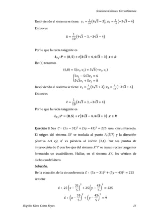 Secciones Cónicas: Circunferencia
Rogelio Efren Cerna Reyes 15
Resolviendo el sistema se tiene: ( √ ), ( √ )
Entonces
̅ ( √ , √ )
Por lo que la recta tangente es
, ( √ , √ ) ,
De (b) tenemos
, , √ ,
{
√
√
Resolviendo el sistema se tiene: ( √ ), ( √ )
Entonces
( √ , √ )
Por lo que la recta tangente es
, ( √ , √ ) ,
Ejercicio 9. Sea una circunferencia.
El origen del sistema se traslada al punto , y la dirección
positiva del eje ′ es paralela al vector , . Por los puntos de
intersección de con los ejes del sistema ′ ′ se trazan rectas tangentes
formando un cuadrilátero. Hallar, en el sistema , los vértices de
dicho cuadrilátero.
Solución.
De la ecuación de la circunferencia
se tiene
( ) ( )
( ) ( )
 