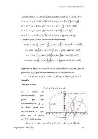Secciones Cónicas: Circunferencia
Rogelio Efren Cerna Reyes 17
Ahora hallamos los vértices del cuadrilátero en el sistema ′ ′ :
′ ′ √
√
′ ( ,
√
)
′ ′ √
√
′( , √ )
′ ′ √
√
′( , √ )
′ ′ √
√
′ ( ,
√
)
Llevando estos vértices del cuadrilátero al sistema
, , (
√
) , ( √ , √ )
, , ( √ ) , ( √ , √ )
, , ( √ ) , ( √ , √ )
, , (
√
) , ( √ , √ )
Ejercicio 10. Halle la ecuación de la circunferencia que pasa por el
punto , y por las intersecciones de las circunferencias:
,
Solución.
Recordamos que
,
Es la familia de
circunferencias que
pasan por las
intersecciones de y
Se desea hallar una
circunferencia , que
pasa por el punto
, , de la familia
𝐴 ,
𝒞 𝑥 𝑦
 