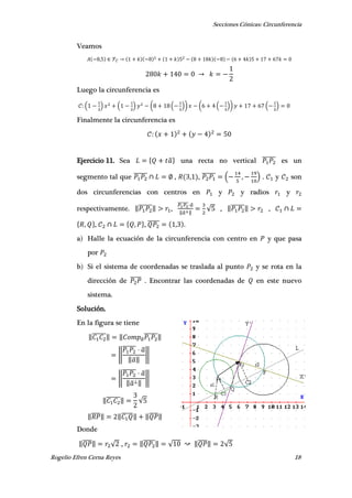 Secciones Cónicas: Circunferencia
Rogelio Efren Cerna Reyes 18
Veamos
,
Luego la circunferencia es
( ) ( ) ( ( )) ( ( )) ( )
Finalmente la circunferencia es
Ejercicio 11. Sea { ̅} una recta no vertical ̅̅̅̅̅̅ es un
segmento tal que ̅̅̅̅̅̅ , , , ̅̅̅̅̅̅ ( , ) . y son
dos circunferencias con centros en y y radios y
respectivamente. ‖̅̅̅̅̅̅‖ ,
̅̅̅̅̅̅̅ ̅
‖ ̅ ‖
√ , ‖̅̅̅̅̅̅‖ ,
{ , }, { , }, ̅̅̅̅̅ , .
a) Halle la ecuación de la circunferencia con centro en y que pasa
por
b) Si el sistema de coordenadas se traslada al punto y se rota en la
dirección de ̅̅̅̅̅ . Encontrar las coordenadas de en este nuevo
sistema.
Solución.
En la figura se tiene
‖̅̅̅̅̅̅‖ ‖ ̅
̅̅̅̅̅̅‖
‖
̅̅̅̅̅̅ ̅
‖̅‖
‖
‖
̅̅̅̅̅̅ ̅
‖̅ ‖
‖
‖̅̅̅̅̅̅‖ √
‖̅̅̅̅‖ ‖̅̅̅̅̅‖ ‖̅̅̅̅‖
Donde
‖̅̅̅̅‖ √ , ‖̅̅̅̅̅‖ √ ‖̅̅̅̅‖ √
 