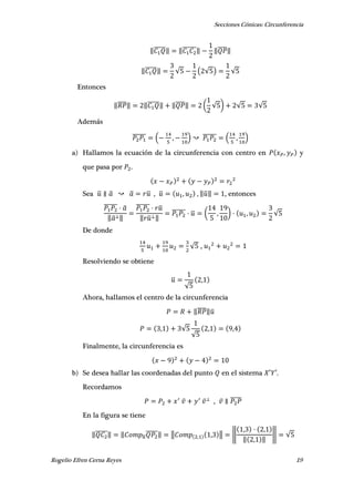 Secciones Cónicas: Circunferencia
Rogelio Efren Cerna Reyes 19
‖̅̅̅̅̅‖ ‖̅̅̅̅̅̅‖ ‖̅̅̅̅‖
‖̅̅̅̅̅‖ √ ( √ ) √
Entonces
‖̅̅̅̅‖ ‖̅̅̅̅̅‖ ‖̅̅̅̅‖ ( √ ) √ √
Además
̅̅̅̅̅̅ ( , ) ̅̅̅̅̅̅ ( , )
a) Hallamos la ecuación de la circunferencia con centro en , y
que pasa por .
Sea ̅ ̅ ̅ ̅ , ̅ , , ‖̅‖ , entonces
̅̅̅̅̅̅ ̅
‖̅ ‖
̅̅̅̅̅̅ ̅
‖ ̅ ‖
̅̅̅̅̅̅ ̅ ( , ) , √
De donde
√ ,
Resolviendo se obtiene
̅
√
,
Ahora, hallamos el centro de la circunferencia
‖̅̅̅̅‖̅
, √
√
, ,
Finalmente, la circunferencia es
b) Se desea hallar las coordenadas del punto en el sistema ′ ′.
Recordamos
, ̅̅̅̅̅
En la figura se tiene
‖̅̅̅̅̅‖ ‖ ̅
̅̅̅̅̅‖ ‖ , , ‖ ‖
, ,
‖ , ‖
‖ √
 