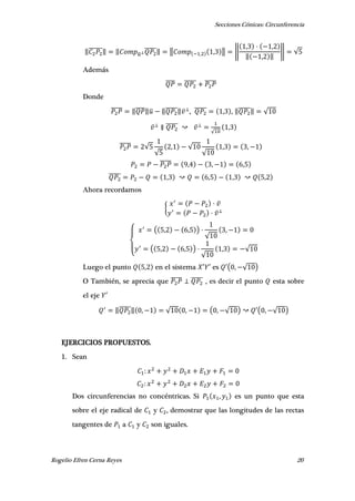 Secciones Cónicas: Circunferencia
Rogelio Efren Cerna Reyes 20
‖̅̅̅̅̅̅‖ ‖ ̅
̅̅̅̅̅‖ ‖ , , ‖ ‖
, ,
‖ , ‖
‖ √
Además
̅̅̅̅ ̅̅̅̅̅ ̅̅̅̅̅
Donde
̅̅̅̅̅ ‖̅̅̅̅‖̅ ‖̅̅̅̅̅‖ , ̅̅̅̅̅ , , ‖̅̅̅̅̅‖ √
̅̅̅̅̅
√
,
̅̅̅̅̅ √
√
, √
√
, ,
̅̅̅̅̅ , , ,
̅̅̅̅̅ , , , ,
Ahora recordamos
{
{
( , , )
√
,
( , , )
√
, √
Luego el punto , en el sistema ′ ′ es ′( , √ )
O También, se aprecia que ̅̅̅̅̅ ̅̅̅̅̅ , es decir el punto esta sobre
el eje ′
‖̅̅̅̅̅‖ , √ , ( , √ ) ′( , √ )
EJERCICIOS PROPUESTOS.
1. Sean
Dos circunferencias no concéntricas. Si , es un punto que esta
sobre el eje radical de y , demostrar que las longitudes de las rectas
tangentes de a y son iguales.
 