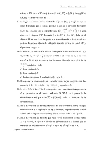 Secciones Cónicas: Circunferencia
Rogelio Efren Cerna Reyes 22
diámetro ̅̅̅̅̅ corta a ̅̅̅̅ en . Si , , ̅̅̅̅ ̅̅̅̅ y ̅̅̅̅̅̅̅̅
, . Halle la ecuación de .
9. El origen del sistema es trasladado al punto , y luego los ejes se
rotan de manera que el semieje positivo ′ está en la dirección del vector
, . La ecuación de la circunferencia ( ) ( ) está
dada en el sistema ′ ′. La recta { , ̅ , } dada en el
sistema es una recta tangente a la circunferencia y tiene pendiente
positiva. Determine el área del triángulo formado por y los ejes ′ e ′ y
el punto de tangencia.
10. La recta con , es tangente a las circunferencias y
, donde y el punto , es el centro de . Si se sabe
que y no son secantes y que la menor distancia entre y es
√
unidades. Halle
a) La ecuación de
b) La ecuación de
c) La intersección de con la circunferencia .
11. Determinar la ecuación de las circunferencias cuyas tangentes son las
rectas , y su radio es 5.
12. La recta es tangente a una circunferencia cuyo centro
se encuentra en el cuarto cuadrante. Si , es el punto de la
circunferencia tal que ̅̅̅̅ , . Halle la ecuación de la
circunferencia.
13. Halle la ecuación de la circunferencia tal que determina sobre los ejes
coordenados e , segmentos de 3 y 6 unidades, respectivamente y cuyo
centro está en el primer cuadrante y pertenece a la recta .
14. Halle la ecuación de la recta que pasa por la intersección de las rectas
, y que es perpendicular a la cuerda que es
común a las circunferencias y .
 