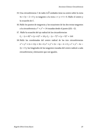 Secciones Cónicas: Circunferencia
Rogelio Efren Cerna Reyes 23
15. Una circunferencia de radio √ unidades tiene su centro sobre la recta
y es tangente a la recta . Halle el centro y
la ecuación de .
16. Halle los puntos de tangencia y las ecuaciones de las dos rectas tangentes
a la circunferencia trazadas desde el punto , .
17. Halle la ecuación del eje radical de las circunferencias
y
18. Halle las coordenadas del centro radical de las tres circunferencias
, y
y las longitudes de las tangentes trazadas del centro radical a cada
circunferencia y demuestre que son iguales.
 