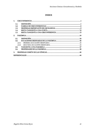 Secciones Cónicas: Circunferencia y Parábola
Rogelio Efren Cerna Reyes iii
INDICE
1. CIRCUNFERENCIA.....................................................................................................................1
1.1. DEFINICIÓN.............................................................................................................................................1
1.2. FAMILIA DE CIRCUNFERENCIAS.................................................................................................6
1.3. PROPIEDAD IMPORTANTE DEL EJE RADICAL.......................................................................9
1.4. RECTA TANGENTE A UNA CURVA........................................................................................... 12
1.5. RECTA TANGENTE A UNA CIRCUNFERENCIA.................................................................. 13
2. PARÁBOLA.................................................................................................................................24
2.1. DEFINICIÓN.......................................................................................................................................... 24
2.2. ECUACIONES ORDINARIAS DE LA PARÁBOLA.................................................................. 26
2.2.1. PRIMERA ECUACIÓN ORDINARIA.........................................................................26
2.2.2. SEGUNDA ECUACIÓN ORDINARIA........................................................................26
2.3. TANGENTE A UNA PARÁBOLA .................................................................................................. 27
2.4. PROPIEDADES DE LA PARÁBOLA.............................................................................................. 28
3. PROPIEDAD COMÚN DE LAS CÓNICAS...............................................................................40
REFERENCIALES................................................................................................................................44
 