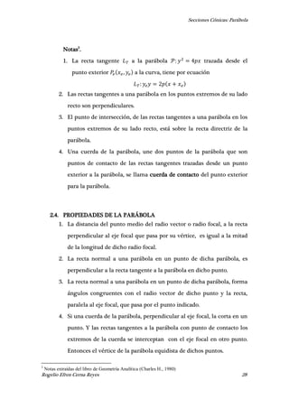 Secciones Cónicas: Parábola
Rogelio Efren Cerna Reyes 28
Notas3
.
1. La recta tangente a la parábola trazada desde el
punto exterior , a la curva, tiene por ecuación
2. Las rectas tangentes a una parábola en los puntos extremos de su lado
recto son perpendiculares.
3. El punto de intersección, de las rectas tangentes a una parábola en los
puntos extremos de su lado recto, está sobre la recta directriz de la
parábola.
4. Una cuerda de la parábola, une dos puntos de la parábola que son
puntos de contacto de las rectas tangentes trazadas desde un punto
exterior a la parábola, se llama cuerda de contacto del punto exterior
para la parábola.
2.4. PROPIEDADES DE LA PARÁBOLA
1. La distancia del punto medio del radio vector o radio focal, a la recta
perpendicular al eje focal que pasa por su vértice, es igual a la mitad
de la longitud de dicho radio focal.
2. La recta normal a una parábola en un punto de dicha parábola, es
perpendicular a la recta tangente a la parábola en dicho punto.
3. La recta normal a una parábola en un punto de dicha parábola, forma
ángulos congruentes con el radio vector de dicho punto y la recta,
paralela al eje focal, que pasa por el punto indicado.
4. Si una cuerda de la parábola, perpendicular al eje focal, la corta en un
punto. Y las rectas tangentes a la parábola con punto de contacto los
extremos de la cuerda se interceptan con el eje focal en otro punto.
Entonces el vértice de la parábola equidista de dichos puntos.
3
Notas extraídas del libro de Geometría Analítica (Charles H., 1980)
 