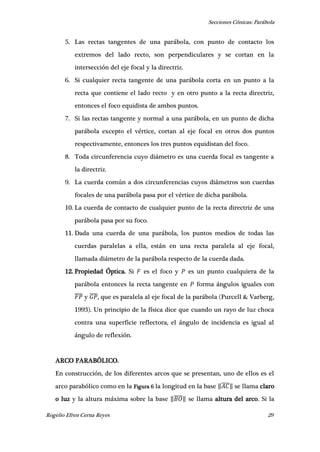 Secciones Cónicas: Parábola
Rogelio Efren Cerna Reyes 29
5. Las rectas tangentes de una parábola, con punto de contacto los
extremos del lado recto, son perpendiculares y se cortan en la
intersección del eje focal y la directriz.
6. Si cualquier recta tangente de una parábola corta en un punto a la
recta que contiene el lado recto y en otro punto a la recta directriz,
entonces el foco equidista de ambos puntos.
7. Si las rectas tangente y normal a una parábola, en un punto de dicha
parábola excepto el vértice, cortan al eje focal en otros dos puntos
respectivamente, entonces los tres puntos equidistan del foco.
8. Toda circunferencia cuyo diámetro es una cuerda focal es tangente a
la directriz.
9. La cuerda común a dos circunferencias cuyos diámetros son cuerdas
focales de una parábola pasa por el vértice de dicha parábola.
10. La cuerda de contacto de cualquier punto de la recta directriz de una
parábola pasa por su foco.
11. Dada una cuerda de una parábola, los puntos medios de todas las
cuerdas paralelas a ella, están en una recta paralela al eje focal,
llamada diámetro de la parábola respecto de la cuerda dada.
12. Propiedad Óptica. Si es el foco y es un punto cualquiera de la
parábola entonces la recta tangente en forma ángulos iguales con
̅̅̅̅ y ̅̅̅̅, que es paralela al eje focal de la parábola (Purcell & Varberg,
1993). Un principio de la física dice que cuando un rayo de luz choca
contra una superficie reflectora, el ángulo de incidencia es igual al
ángulo de reflexión.
ARCO PARABÓLICO.
En construcción, de los diferentes arcos que se presentan, uno de ellos es el
arco parabólico como en la Figura 6 la longitud en la base ‖̅̅̅̅‖ se llama claro
o luz y la altura máxima sobre la base ‖̅̅̅̅‖ se llama altura del arco. Si la
 