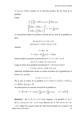 Secciones Cónicas: Parábola
Rogelio Efren Cerna Reyes 33
̅ , Vector unitario en la dirección positiva del eje focal de la
parábola
Luego
( , ) √ , √ ,
{
√ √
√ √
̅
√
,
Lo cual permite hallar la ecuación vectorial del eje focal de la parábola, es
decir
̅ ,
, , ,
Además
̅
, √
√
, ,
Permite hallar la ecuación vectorial del ̅ ,
, , ,
Luego el vértice de la parábola está dado por ′
, , , ,
Aplicando multiplicación escalar en ambos miembros de la igualdad por el
vector , se tiene
Por lo que el vértice de la parábola es , , , y
‖̅̅̅̅‖ ‖ , ‖ √
En consecuencia, la ecuación vectorial de la parábola es:
{ ,
√
,
√
, , √ ′}
Ejercicio 3. Sea , recta tangente a la parábola en .
, ̅ , recta directriz de . , ̅ ,
talque es punto medio del radio focal formado con el punto de
 