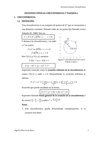 Secciones Cónicas: Circunferencia
Rogelio Efren Cerna Reyes 1
2 3 4 5 6 7
x
3
4
5
6
7
8
y
𝐶 ℎ, 𝑘
𝑟
𝒞
ℎ
{ ‖̅̅̅̅‖ , }
SECCIONES CÓNICAS: CIRCUNFERENCIA Y PARÁBOLA
1. CIRCUNFERENCIA
1.1. DEFINICIÓN.
Una circunferencia es un conjunto de puntos de que se encuentran a
una distancia constante llamado radio de un punto fijo llamado centro
(Charles H., 1980). Esto es;
denota a la circunferencia, su radio
y su centro.
‖̅̅̅̅‖ ,
‖̅̅̅̅‖ ,
Sea ℎ, y , , entonces
‖ ℎ, ‖
Expresión conocida como la ecuación ordinaria de la circunferencia de
centro ℎ, y radio . Desarrollando la ecuación ordinaria se
obtiene:
ℎ⏟ ⏟ ℎ⏟
Ecuación que puede escribirse en la forma
Expresión llamada forma general de la ecuación de la circunferencia
de centro ( , ) y radio
Notas.
1. Una circunferencia queda determinada completamente, si se
conocen tres datos.
Figura 1: Circunferencia de centro
, y radio .
 