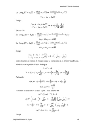 Secciones Cónicas: Parábola
Rogelio Efren Cerna Reyes 38
De ̅
̅̅̅̅ √
̅̅̅̅ ̅
‖ ̅‖
√
, ,
| |
√
√
Luego
{
√
√
̅ (
√
,
√
)
Para
De ̅
̅̅̅̅ √
̅̅̅̅ ̅
‖ ̅ ‖
√
, ,
| |
√
√
De ̅
̅̅̅̅ √
̅̅̅̅ ̅
‖ ̅‖
√
, ,
| |
√
√
Luego
{
√
√
̅ (
√
,
√
)
Consideremos el vector de rotación que se encuentra en el primer cuadrante.
El vértice de la parábola está dado por
̅
,
√
, (
√
,
√
)
Aplicando
, ′ ‖̅̅̅̅‖ , ( , )
, ′
√
Hallamos la ecuación de la recta ′ en el sistema
( , ) ̅
( , (
√
,
√
)) (
√
,
√
)
(
√
,
√
) (
√
,
√
)
√
Luego
 
