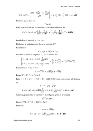 Secciones Cónicas: Parábola
Rogelio Efren Cerna Reyes 39
, ′ |
( )
√
√
| | √ | √ √
El vértice queda dado por
,
Por lo que la ecuación vectorial de la parábola está dado por
, (
√
,
√
) (
√
,
√
) , ′ √ ′
Para hallar el punto ̅̅̅̅
Hallamos la recta tangente en el sistema ′ ′
Recordamos
′ ′ ′ ′ ′
Llevamos el punto de tangencia , al sistema ′ ′
{
,
√
,
,
√
,
{
√
√
′( √ , √ )
Reemplazando en ′ se tiene
′ √ ′ √ ( ′ √ )
Luego ′ ′
Para √ ′( √ , ) llevando este punto al sistema
̅ ̅
, ( √ )
√
,
√
, ,
También, para hallar el punto ̅̅̅̅ se aplica la propiedad
‖̅̅̅̅‖ ‖ ‖
Como ‖̅̅̅̅‖ √ ‖̅̅̅̅‖ √
Entonces
‖̅̅̅̅‖̅
, √
√
, ,
 