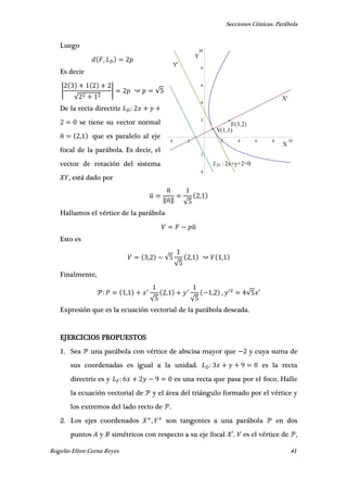 Secciones Cónicas: Parábola
Rogelio Efren Cerna Reyes 41
V(1,1)
Y'
LD : 2x+y+2=0
F(3,2)
X
Y
X'
4 2 2 4 6 8 10
4
2
2
4
6
8
10
Luego
,
Es decir
|
√
| √
De la recta directriz
se tiene su vector normal
̅ , que es paralelo al eje
focal de la parábola. Es decir, el
vector de rotación del sistema
, está dado por
̅
̅
‖̅‖ √
,
Hallamos el vértice de la parábola
̅
Esto es
, √
√
, ,
Finalmente,
,
√
,
√
, , ′ √ ′
Expresión que es la ecuación vectorial de la parábola deseada.
EJERCICIOS PROPUESTOS
1. Sea una parábola con vértice de abscisa mayor que y cuya suma de
sus coordenadas es igual a la unidad. es la recta
directriz es y es una recta que pasa por el foco. Halle
la ecuación vectorial de y el área del triángulo formado por el vértice y
los extremos del lado recto de .
2. Los ejes coordenados , son tangentes a una parábola en dos
puntos y simétricos con respecto a su eje focal ′. es el vértice de ,
 
