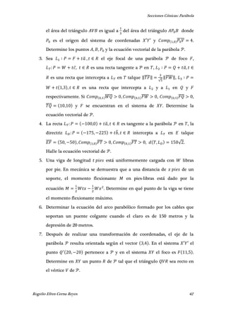 Secciones Cónicas: Parábola
Rogelio Efren Cerna Reyes 42
el área del triángulo es igual a del área del triángulo donde
es el origen del sistema de coordenadas ′ ′ y ,
̅̅̅̅̅ .
Determine los puntos , , y la ecuación vectorial de la parábola .
3. Sea ̅ , el eje focal de una parábola de foco ,
, es una recta tangente a en , ̅,
es una recta que intercepta a en talque ‖̅̅̅̅‖
√
‖̅̅̅̅̅‖,
, , es una recta que intercepta a y a en y
respectivamente. Si ,
̅̅̅̅̅ , ,
̅̅̅̅̅ , ,
̅̅̅̅ ,
̅̅̅̅ , y se encuentran en el sistema de . Determine la
ecuación vectorial de .
4. La recta , ̅, es tangente a la parábola en , la
directriz , ̅, intercepta a en talque
̅̅̅̅ , , ,
̅̅̅̅ , ,
̅̅̅̅ , , √ .
Halle la ecuación vectorial de .
5. Una viga de longitud está uniformemente cargada con libras
por pie. En mecánica se demuestra que a una distancia de de un
soporte, el momento flexionante en pies-libras está dado por la
ecuación . Determine en qué punto de la viga se tiene
el momento flexionante máximo.
6. Determinar la ecuación del arco parabólico formado por los cables que
soportan un puente colgante cuando el claro es de 150 metros y la
depresión de 20 metros.
7. Después de realizar una transformación de coordenadas, el eje de la
parábola resulta orientada según el vector , . En el sistema ′ ′ el
punto , pertenece a y en el sistema el foco es , .
Determine en un punto de tal que el triángulo sea recto en
el vértice de .
 