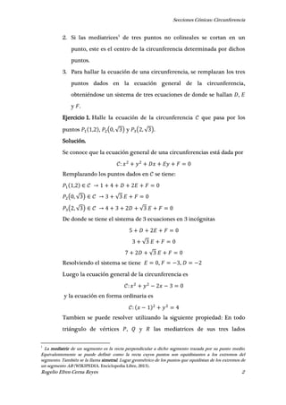 Secciones Cónicas: Circunferencia
Rogelio Efren Cerna Reyes 2
2. Si las mediatrices1
de tres puntos no colineales se cortan en un
punto, este es el centro de la circunferencia determinada por dichos
puntos.
3. Para hallar la ecuación de una circunferencia, se remplazan los tres
puntos dados en la ecuación general de la circunferencia,
obteniéndose un sistema de tres ecuaciones de donde se hallan ,
y .
Ejercicio 1. Halle la ecuación de la circunferencia que pasa por los
puntos , , ( , √ ) y ( , √ ).
Solución.
Se conoce que la ecuación general de una circunferencias está dada por
Remplazando los puntos dados en se tiene:
,
( , √ ) √
( , √ ) √
De donde se tiene el sistema de 3 ecuaciones en 3 incógnitas
√
√
Resolviendo el sistema se tiene , ,
Luego la ecuación general de la circunferencia es
y la ecuación en forma ordinaria es
Tambien se puede resolver utilizando la siguiente propiedad: En todo
triángulo de vértices , y las mediatrices de sus tres lados
1
La mediatriz de un segmento es la recta perpendicular a dicho segmento trazada por su punto medio.
Equivalentemente se puede definir como la recta cuyos puntos son equidistantes a los extremos del
segmento. También se la llama simetral. Lugar geométrico de los puntos que equidistan de los extremos de
un segmento AB (WIKIPEDIA. Enciclopedia Libre, 2013).
 