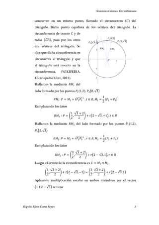 Secciones Cónicas: Circunferencia
Rogelio Efren Cerna Reyes 3
1 1 2 3
2
1
1
2 𝑃 ( , √ )
𝑃 ,
𝑃 (√ , )
𝐶
𝑅𝑀 𝑅𝑀
concurren en un mismo punto, llamado el circuncentro del
triángulo. Dicho punto equidista de los vértices del triángulo. La
circunferencia de centro y de
radio ‖̅̅̅̅‖, pasa por los otros
dos vértices del triángulo. Se
dice que dicha circunferencia es
circunscrita al triángulo y que
el triángulo está inscrito en la
circunferencia. (WIKIPEDIA.
Enciclopedia Libre, 2013).
Hallamos la mediatriz del
lado formado por los puntos , , ( , √ )
̅̅̅̅̅̅ , ,
Remplazando los datos
( ,
√
) ( √ , ),
Hallamos la mediatriz del lado formado por los puntos , ,
( , √ )
̅̅̅̅̅̅ , ,
Remplazando los datos
( ,
√
) ( √ , ),
Luego, el centro de la circunferencia es
( ,
√
) ( √ , ) ( ,
√
) ( √ , )
Aplicando multiplicación escalar en ambos miembros por el vector
( , √ ) se tiene
 