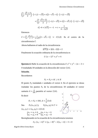 Secciones Cónicas: Circunferencia
Rogelio Efren Cerna Reyes 4
2 2 4 6 8 10
2
2
4
6
8
10
𝒞 𝑇
𝒞
( ,
√
) ( , √ ) ( √ , ) ( , √ )
( ,
√
) ( , √ ) ( √ , ) ( , √ )
( √ )
√
Entonces
( ,
√
)
√
( √ , ) , Es el centro de la
circunferencia .
Ahora hallamos el radio de la circunferencia
‖̅̅̅̅̅‖ ‖ , ‖
Finalmente la ecuación ordinaria de la circunferencia es
Ejercicio 2. Halle la ecuación de la circunferencia
trasladada 10 unidades en la dirección del vector , .
Solución.
Recordamos
̅ ,
El punto trasladado t unidades el vector ̅. En el ejercicio se desea
trasladar los puntos de la circunferencia 10 unidades el vector
unitario ̅
̅
‖ ̅‖
paralelo al vector , .
Es decir
̅ , ̅ ,
Sea , y ,
, , ,
{ {
Reemplazando en la ecuación de la circunferencia tenemos
 
