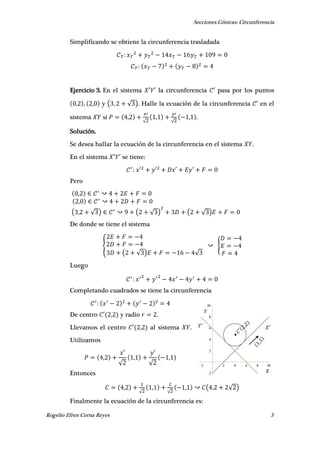 Secciones Cónicas: Circunferencia
Rogelio Efren Cerna Reyes 5
2 2 4 6 8 10
2
2
4
6
8
10
𝑋′𝑌′
𝑌
𝑋
Simplificando se obtiene la circunferencia trasladada
Ejercicio 3. En el sistema ′ ′ la circunferencia ′ pasa por los puntos
, , , y ( , √ ). Halle la ecuación de la circunferencia ′ en el
sistema si ,
√
,
√
, .
Solución.
Se desea hallar la ecuación de la circunferencia en el sistema .
En el sistema ′ ′ se tiene:
′ ′ ′ ′
Pero
,
,
( , √ ) ( √ ) ( √ )
De donde se tiene el sistema
{
( √ ) √
{
Luego
Completando cuadrados se tiene la circunferencia
De centro ′ , y radio .
Llevamos el centro ′ , al sistema .
Utilizamos
,
′
√
,
′
√
,
Entonces
,
√
,
√
, ( , √ )
Finalmente la ecuación de la circunferencia es:
 