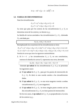 Secciones Cónicas: Circunferencia
Rogelio Efren Cerna Reyes 6
( √ )
1.2. FAMILIA DE CIRCUNFERENCIAS
Sean las circunferencias
La recta que pasa por los centros de las circunferencias y se
denomina recta de los centros y se denota ̅̅̅̅̅̅̅
La familia de curvas asociadas a las circunferencias y , denotada
, está dada por:
,
Reemplazando las ecuaciones de las circunferencias se tiene
,
,
Familia de curvas que tiene las siguientes características:
1. Si y las circunferencias y no son concéntricas,
entonces la familia de curvas representa una recta, denotada
Llamada eje radical de las circunferencias y y se presentan
los siguientes casos:
a) El eje radical de y pasa por los puntos de intersección de
y . Es decir es una cuerda común a las circunferencias
dadas.
b) El eje radical de y es una recta tangente común a ambas
circunferencias ( y son tangentes).
c) El eje radical de y no tiene ningún punto común con las
dos circunferencias ( y no tiene puntos de intersección).
En los tres casos, el eje radical de y es perpendicular a la recta
de los centros ̅̅̅̅̅̅̅ .
 