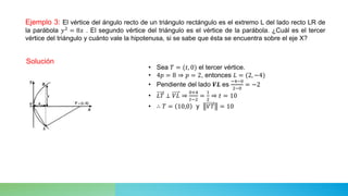 Ejemplo 3: El vértice del ángulo recto de un triángulo rectángulo es el extremo L del lado recto LR de
la parábola 𝑦2
= 8𝑥 . El segundo vértice del triángulo es el vértice de la parábola. ¿Cuál es el tercer
vértice del triángulo y cuánto vale la hipotenusa, si se sabe que ésta se encuentra sobre el eje X?
Solución
• Sea 𝑇 = (𝑡, 0) el tercer vértice.
• 4𝑝 = 8 ⇒ 𝑝 = 2, entonces 𝐿 = (2, −4)
• Pendiente del lado 𝑽𝑳 es
−4−0
2−0
= −2
• 𝐿𝑇 ⊥ 𝑉𝐿 ⇒
0+4
𝑡−2
=
1
2
⇒ 𝑡 = 10
• ∴ 𝑇 = 10,0 y 𝑉𝑇 = 10
 