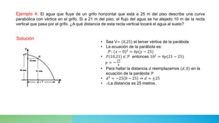 Ejemplo 4: El agua que fluye de un grifo horizontal que está a 25 m del piso describe una curva
parabólica con vértice en el grifo. Si a 21 m del piso, el flujo del agua se ha alejado 10 m de la recta
vertical que pasa por el grifo. ¿A qué distancia de esta recta vertical tocará el agua al suelo?
Solución
• Sea V= (0,25) el tercer vértice de la parábola
• La ecuación de la parábola es:
𝒫: (𝑥 − 0)2 = 4𝑝(𝑦 − 25)
• 𝑃(10,21) ∈ 𝒫 entonces 102
= 4𝑝(21 − 25)
𝑝 = −
25
4
• Para hallar la distancia 𝑑 reemplazamos (𝑑, 0) en la
ecuación de la parábola 𝒫
• 𝑑2
= −25 0 − 25 ⇒ 𝑑 = ±25
• ∴La distancia es 25 metros.
 