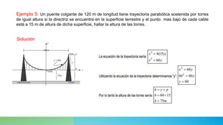 Ejemplo 5: Un puente colgante de 120 m de longitud tiene trayectoria parabólica sostenida por torres
de igual altura si la directriz se encuentra en la superficie terrestre y el punto mas bajo de cada cable
está a 15 m de altura de dicha superficie, hallar la altura de las torres.
Solución
 