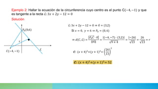 Ejemplo 2: Hallar la ecuación de la circunferencia cuyo centro es el punto C(−4, −1) y que
es tangente a la recta ℒ: 3𝑥 + 2𝑦 − 12 = 0
Solución
∘
⇒ 𝑑 𝐶, ℒ =
𝑃0𝐶 ⋅ 𝑛
𝑛
=
(−4, −7) ⋅ (3,2)
9 + 4
=
−26
13
=
26
13
= 𝑟
ℒ: 3𝑥 + 2𝑦 − 12 = 0 ⇒ 𝑛 = (3,2)
Si 𝑥 = 0, 𝑦 = 6 ⇒ 𝑃0 = (0, 6)
𝓒: (𝑥 + 4)2
+(𝑦 + 1)2
=
26
13
2
ℒ
𝑃0(0,6)
𝐶(−4, −1)
𝑟
𝓒: (𝑥 + 4)2
+(𝑦 + 1)2
= 52
 