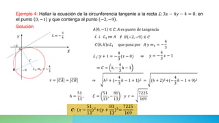 Ejemplo 4: Hallar la ecuación de la circunferencia tangente a la recta ℒ: 3𝑥 − 4𝑦 − 4 = 0, en
el punto 0, −1 y que contenga al punto −2, −9 .
Solución
ℒ ⊥ ℒ1 en 𝐴
𝓒: (𝑥 −
51
13
)2+(𝑦 +
81
13
)2=
7225
169
𝐶 ℎ, 𝑘 𝜖ℒ1 que pasa por 𝐴 𝑦 𝑚1 = −
4
3
𝑟 = 𝐶𝐴 = 𝐶𝐵
⇒
⇒ ℎ2 + (−
4
3
ℎ − 1 + 1)2 = (ℎ + 2)2+(−
4
3
ℎ − 1 + 9)2
𝐴 0, −1 ∈ 𝒞, 𝐴 es punto de tangencia
𝐵 −2, −9 ∈ 𝒞
y
𝑌 ℒ, 𝑚 =
3
4
𝑋
𝐶
A
−2
−9
B ℒ1, 𝑚1 = −
4
3
ℒ1: 𝑦 + 1 = −
4
3
(𝑥 − 0) 𝑦 = −
4
3
𝑥 − 1
⇒ 𝐶 = ℎ, −
4
3
ℎ − 1
ℎ =
51
13
, 𝐶 =
51
13
, −
81
13
𝑦 𝑟 =
7225
169
 
