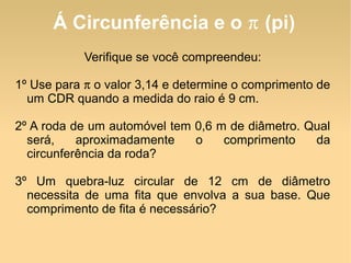 Á Circunferência e o  π  (pi) Verifique se você compreendeu: 1º Use para  π  o valor 3,14 e determine o comprimento de um CDR quando a medida do raio é 9 cm. 2º A roda de um automóvel tem 0,6 m de diâmetro. Qual será, aproximadamente o comprimento da circunferência da roda? 3º Um quebra-luz circular de 12 cm de diâmetro necessita de uma fita que envolva a sua base. Que comprimento de fita é necessário? 