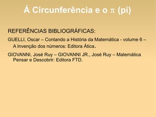 Á Circunferência e o  π  (pi) REFERÊNCIAS BIBLIOGRÁFICAS: GUELLI, Oscar – Contando a História da Matemática - volume 6 – A Invenção dos números: Editora Ática . GIOVANNI, José Ruy – GIOVANNI JR., José Ruy – Matemática Pensar e Descobrir: Editora FTD. 