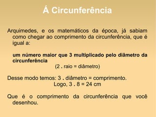 Á Circunferência Arquimedes, e os matemáticos da época, já sabiam como chegar ao comprimento da circunferência, que é igual a: um número maior que 3 multiplicado pelo diâmetro da circunferência (2  .  raio = diâmetro) Desse modo temos: 3  .  diâmetro = comprimento. Logo, 3  .  8 = 24 cm Que é o comprimento da circunferência que você desenhou. 