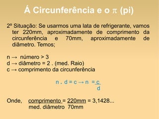 Á Circunferência e o  π  (pi) 2º Situação: Se usarmos uma lata de refrigerante, vamos ter 220mm, aproximadamente de comprimento da circunferência e 70mm, aproximadamente de diâmetro. Temos; n ->  número > 3 d -> diâmetro = 2 . (med. Raio) c -> comprimento da circunferência n  .  d = c -> n  =  c  d Onde,  comprimento  =  220mm  = 3,1428... med. diâmetro  70mm 