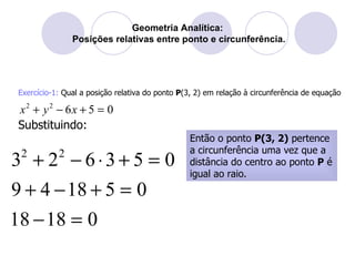 Geometria Analítica:  Posições relativas entre ponto e circunferência. Exercício-1:  Qual a posição relativa do ponto  P (3, 2) em relação à circunferência de equação  Então o ponto  P(3, 2)  pertence a circunferência uma vez que a distância do centro ao ponto  P  é igual ao raio. Substituindo: 